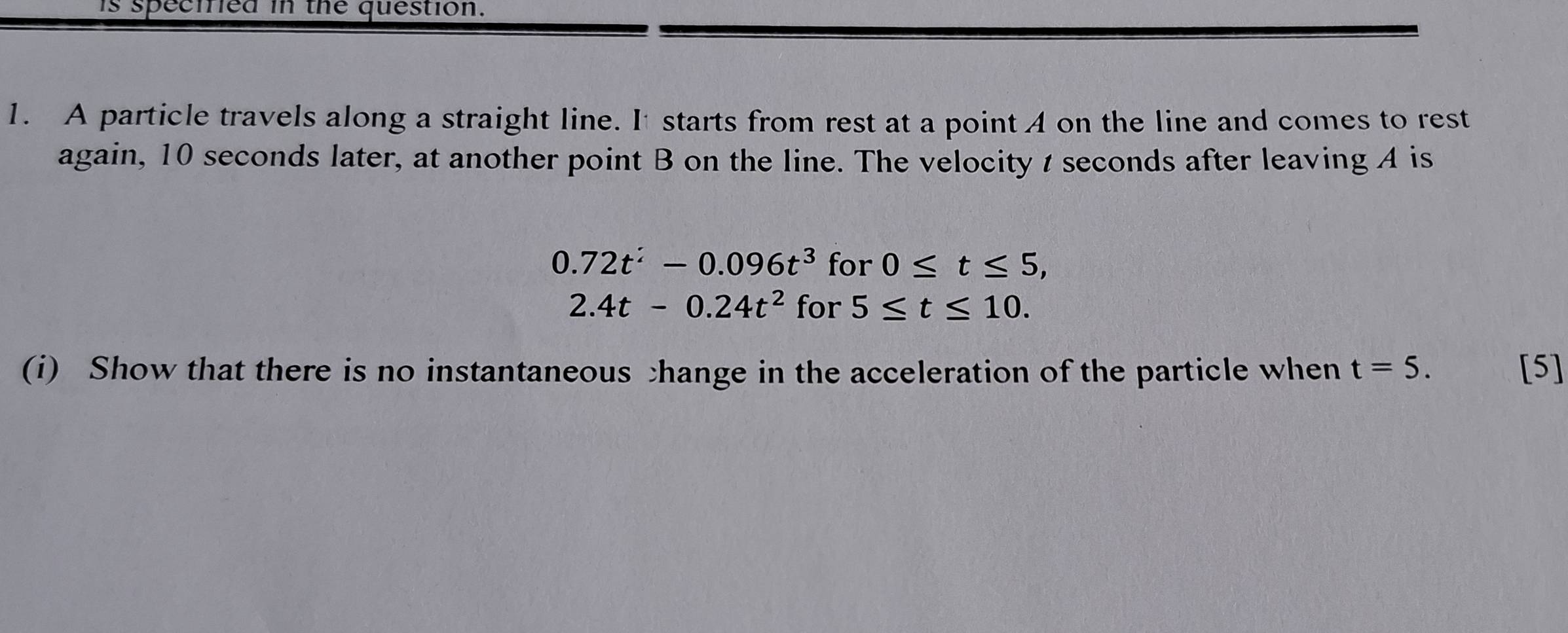 is specied in the question. 
1. A particle travels along a straight line. It starts from rest at a point 4 on the line and comes to rest 
again, 10 seconds later, at another point B on the line. The velocity t seconds after leaving A is
0.72t^2-0.096t^3 for 0≤ t≤ 5,
2.4t-0.24t^2 for 5≤ t≤ 10. 
(i) Show that there is no instantaneous change in the acceleration of the particle when t=5. [5]