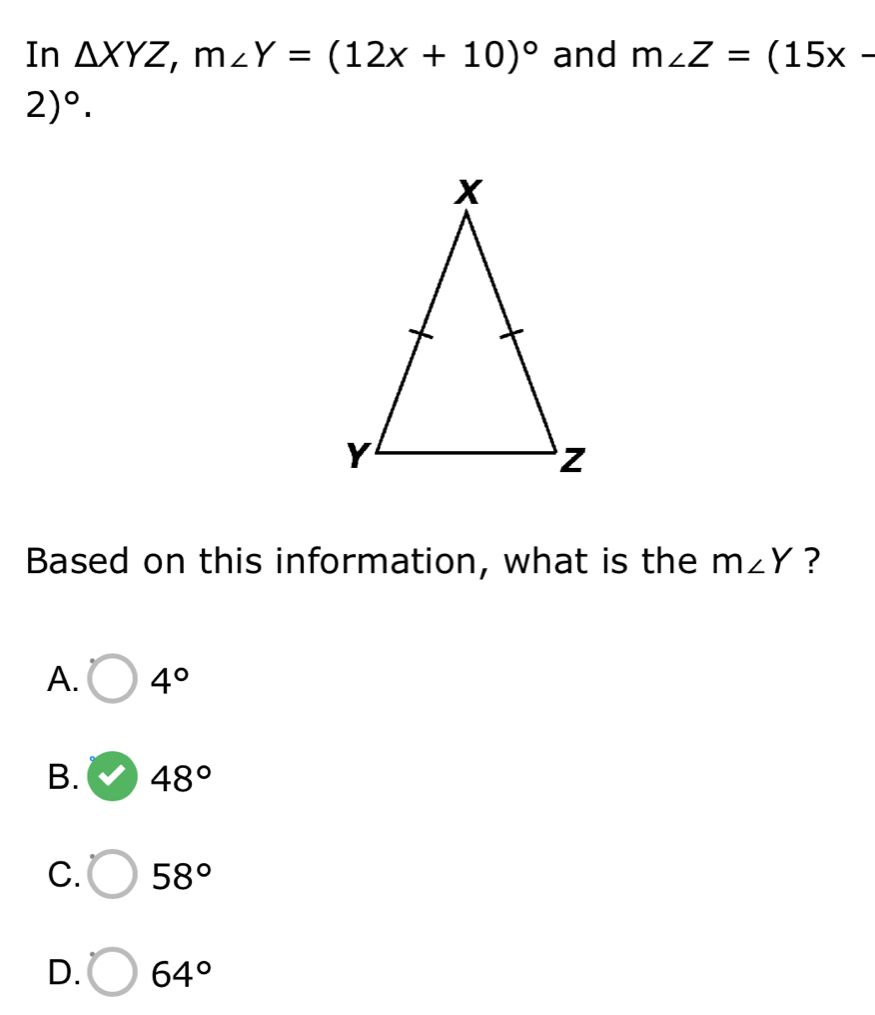 In △ XYZ, m∠ Y=(12x+10)^circ  and m∠ Z=(15x-
2)^circ . 
Based on this information, what is the m∠ Y ?
A. 4°
B. 48°
C. 58°
D. 64°