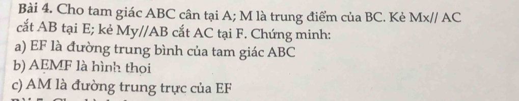 Cho tam giác ABC cân tại A; M là trung điểm của BC. Kè MX//AC
cắt AB tại E; kẻ My//AB cắt AC tại F. Chứng minh: 
a) EF là đường trung bình của tam giác ABC
b) AEMF là hình thọi 
c) AM là đường trung trực của EF