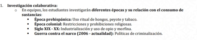 Investigación colaborativa: 
En equipos, los estudiantes investigarán diferentes épocas y su relación con el consumo de 
sustancias: 
Época prehispánica: Uso ritual de hongos, peyote y tabaco. 
Época colonial: Restricciones y prohibiciones religiosas. 
Siglo XIX - XX: Industrialización y uso de opio y morfina. 
* Guerra contra el narco (2006 - actualidad): Políticas de criminalización.