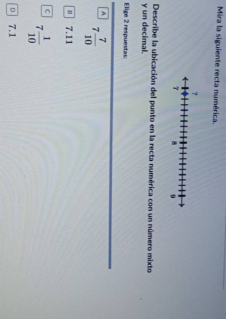 Mira la siguiente recta numérica.
Describe la ubicación del punto en la recta numérica con un número mixto
y un decimal.
Elige 2 respuestas:
A 7 7/10 
B 7.11
C 7 1/10 
D 7.1