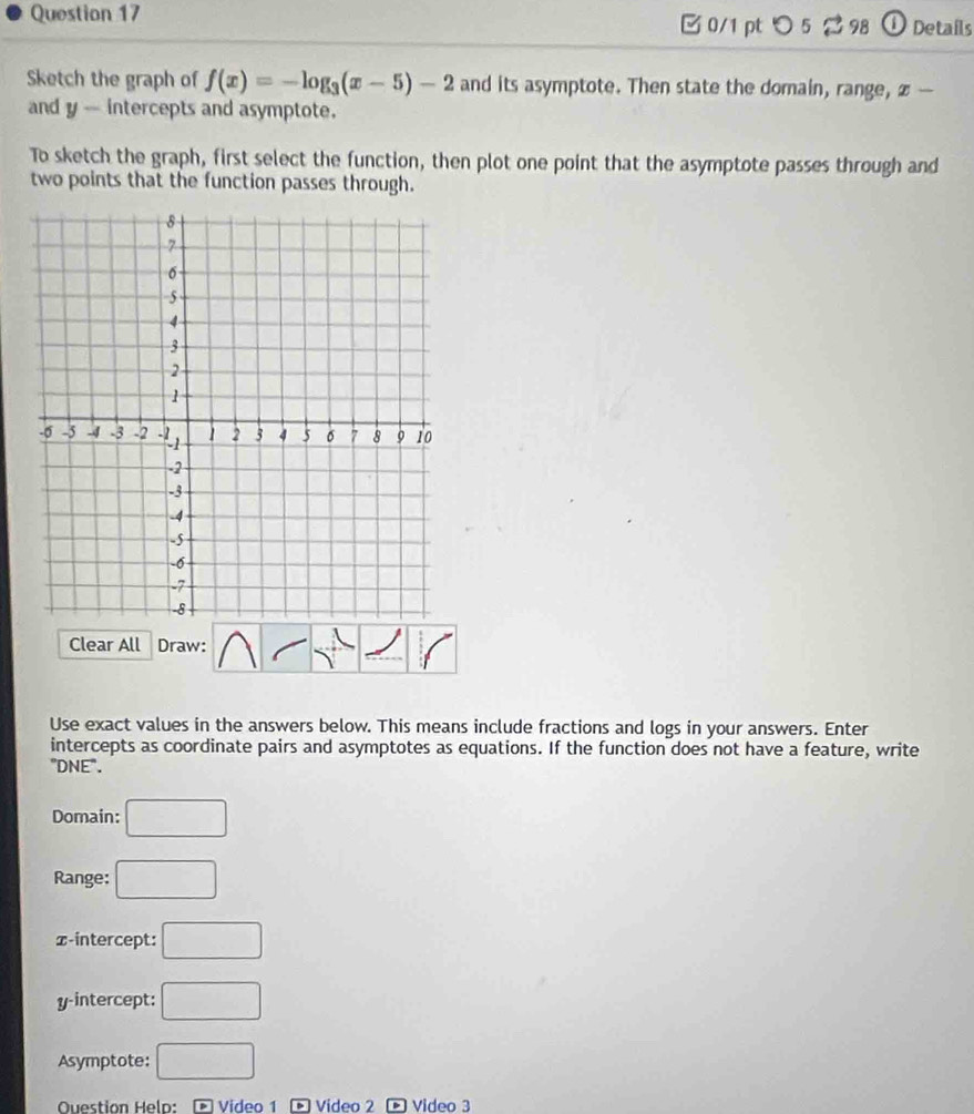 ① Details 
□ 0/1 pt つ 5 98 
Sketch the graph of f(x)=-log _3(x-5)-2 and its asymptote. Then state the domain, range, x — 
and y - intercepts and asymptote. 
To sketch the graph, first select the function, then plot one point that the asymptote passes through and 
two points that the function passes through. 
Clear All Draw: 
Use exact values in the answers below. This means include fractions and logs in your answers. Enter 
intercepts as coordinate pairs and asymptotes as equations. If the function does not have a feature, write 
"DNE". 
Domain: □ 
Range: □ 
x-intercept: □
y-intercept: □ 
Asymptote: □ 
Question Helo: ∞ Video 1 ® Video 2 ∞ Video 3