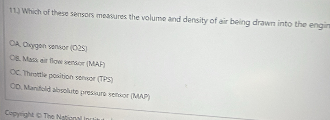 11.) Which of these sensors measures the volume and density of air being drawn into the engin
OA. Oxygen sensor (O2S)
B. Mass air flow sensor (MAF)
C. Throttle position sensor (TPS)
a ID. Manifold absolute pressure sensor (MAP)
Copyright © The National In