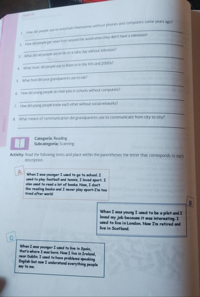 Inglés IV 
_ 
1. How did people use to entertain themselves without phones and computers some years ago? 
_ 
2. How did people get news from around the world when they didn't have a television? 
_ 
3. What did old people use to do on a rainy day without television? 
_ 
4. What music did people use to listen to in the 90s and 2000s? 
_ 
5. What food did your grandparents use to eat? 
6. How did young people do their jobs in schools without computers? 
_ 
7. How did young people know each other without social networks? 
_ 
8. What means of communication did grandparents use to communicate from city to city? 
_ 
Categoría: Reading 
Subcategoría: Scanning 
Activity: Read the following texts and place within the parentheses the letter that corresponds to each 
description. 
A When I was younger I used to go to school. I 
used to play football and tennis, I loved sport. I 
also used to read a lot of books. Now, I don't 
like reading books and I never play sport-I'm too 
tired after work! 
B 
When I was young I used to be a pilot and I 
loved my job because it was interesting. I 
used to live in London. Now I'm retired and 
live in Scotland. 
C 
When I was younger I used to live in Spain, 
that's where I was born. Now I live in Ireland, 
near Dublin. I used to have problems speaking 
English but now I understand everything people 
say to me.