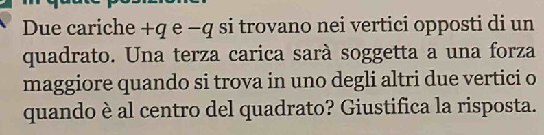 Due cariche +q e −q si trovano nei vertici opposti di un 
quadrato. Una terza carica sarà soggetta a una forza 
maggiore quando si trova in uno degli altri due vertici o 
quando è al centro del quadrato? Giustifica la risposta.