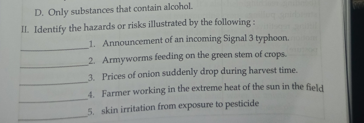 D. Only substances that contain alcohol.
II. Identify the hazards or risks illustrated by the following :
_
1. Announcement of an incoming Signal 3 typhoon.
_
2. Armyworms feeding on the green stem of crops.
_
3. Prices of onion suddenly drop during harvest time.
_
4. Farmer working in the extreme heat of the sun in the field
_
5. skin irritation from exposure to pesticide