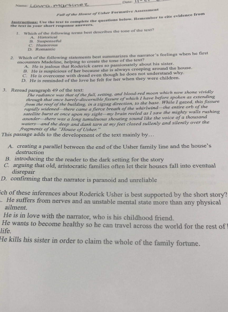 Date:_
Name
_
Fall of the House of Usher Formative Assessment
Instructions: Use the text to complete the questions below. Remember to cite evidence from
the text in your short response answers.
1. Which of the following terms best describes the tone of the text?
A. Historical
B. Suspenseful
C. Humorous
D. Romantic
2. Which of the following statements best summarizes the narrator’s feelings when he first
encounters Madeline, helping to create the tone of the text?
A. He is jealous that Roderick cares so passionately about his sister.
B. He is suspicious of her because she is always creeping around the house.
C. He is overcome with dread even though he does not understand why.
D. He is reminded of the love he felt for her when they were children.
3. Reread paragraph 49 of the text:
The radiance was that of the full, setting, and blood-red moon which now shone vividly
through that once barely-discernible fissure of which I have before spoken as extending
from the roof of the building, in a zigzag direction, to the base. While I gazed, this fissure
rapidly widened—there came a fierce breath of the whirlwind—the entire orb of the
satellite burst at once upon my sight—my brain reeled as I saw the mighty walls rushing
asunder—there was a long tumultuous shouting sound like the voice of a thousand
waters—and the deep and dank tarn at my feet closed sullenly and silently over the
fragments of the “House of Usher.”
This passage adds to the development of the text mainly by…..
A. creating a parallel between the end of the Usher family line and the house’s
destruction
B. introducing the the reader to the dark setting for the story
C. arguing that old, aristocratic families often let their houses fall into eventual
disrepair
D. confirming that the narrator is paranoid and unreliable
ich of these inferences about Roderick Usher is best supported by the short story?
A. He suffers from nerves and an unstable mental state more than any physical
ailment.
He is in love with the narrator, who is his childhood friend.
He wants to become healthy so he can travel across the world for the rest of 
life.
He kills his sister in order to claim the whole of the family fortune.