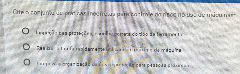 Cite o conjunto de práticas incorretas para controle do risco no uso de máquinas;
Inspeção das proteções, escolha correta do tipo de ferramenta
Realizar a tarefa rapidamente utilizando o máximo da máquina
Limpeza e organização da área e proteção para pessoas próximas