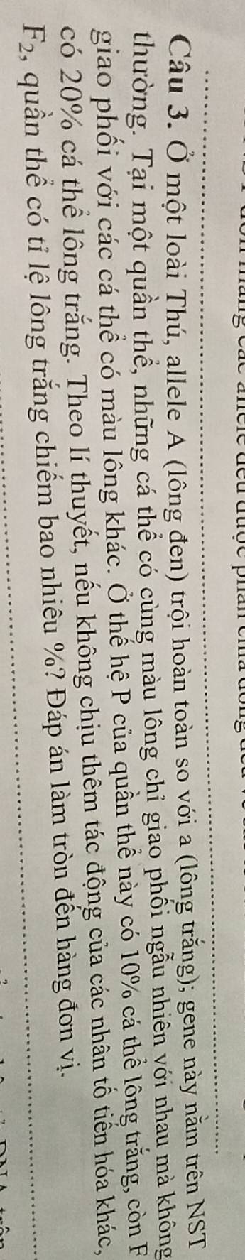 Ở một loài Thú, allele A (lông đen) trội hoàn toàn so với a (lông trắng); gene này nằm trên NST 
thường. Tại một quần thể, những cá thể có cùng màu lông chỉ giao phối ngẫu nhiên với nhau mà không 
giao phối với các cá thể có màu lông khác. Ở thể hệ P của quần thể này có 10% cá thể lông trắng, còn F 
có 20% cá thể lông trắng. Theo lí thuyết, nếu không chịu thêm tác động của các nhân tổ tiến hóa khác,
F_2 , quần thể có tỉ lệ lông trắng chiếm bao nhiêu %? Đáp án làm tròn đến hàng đơn vị.