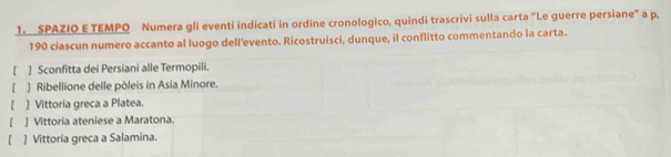 SPAZIO E TEMPO Numera gli eventi indicati in ordine cronologico, quindi trascrivi sulla carta 'Le guerre persiane' a p.
190 ciascun numero accanto al luogo dell'evento. Ricostruisci, dunque, il conflitto commentando la carta.
[ ] Sconfitta dei Persiani alle Termopili.
【 ] Ribellione delle pòleis in Asia Minore.
【 ] Vittoria greca a Platea.
[ , ] Vittoria ateniese a Maratona.
] Vittoria greca a Salamina.