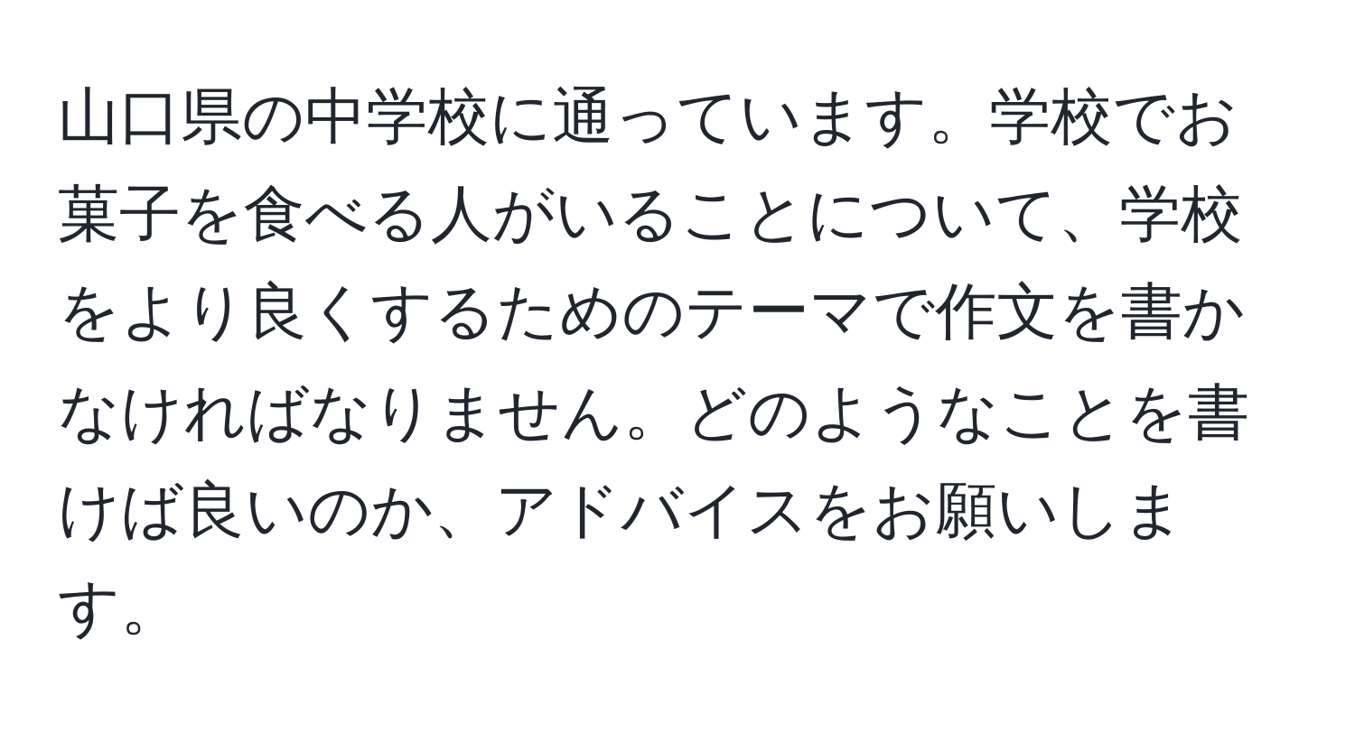 山口県の中学校に通っています。学校でお菓子を食べる人がいることについて、学校をより良くするためのテーマで作文を書かなければなりません。どのようなことを書けば良いのか、アドバイスをお願いします。