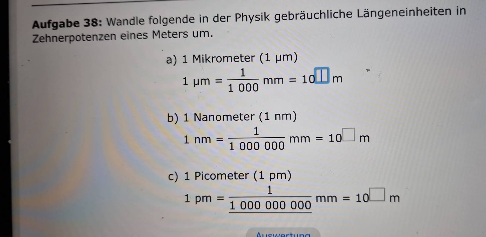 Aufgabe 38: Wandle folgende in der Physik gebräuchliche Längeneinheiten in 
Zehnerpotenzen eines Meters um. 
a) 1 Mikrometer (1 μm)
1mu m= 1/1000 mm=10□ m
b) 1 Nanometer (1nm)
1nm= 1/1000000 mm=10□ m
c) 1 Picometer (1 pm)
1pm=frac 1_ 100000000mm=10^(□)m
uswertun g