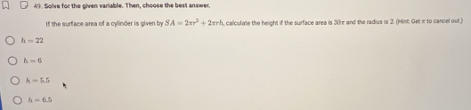 Solve for the given variable. Then, choose the best answer.
If the surface area of a cylinder is given by SA=2π r^2+2π r^3 , calculate the height if the surface area is 30π and the radius is 2. (Hint: Get π to cancel out.)
h=22
h=6
h=5.5
h=6.5