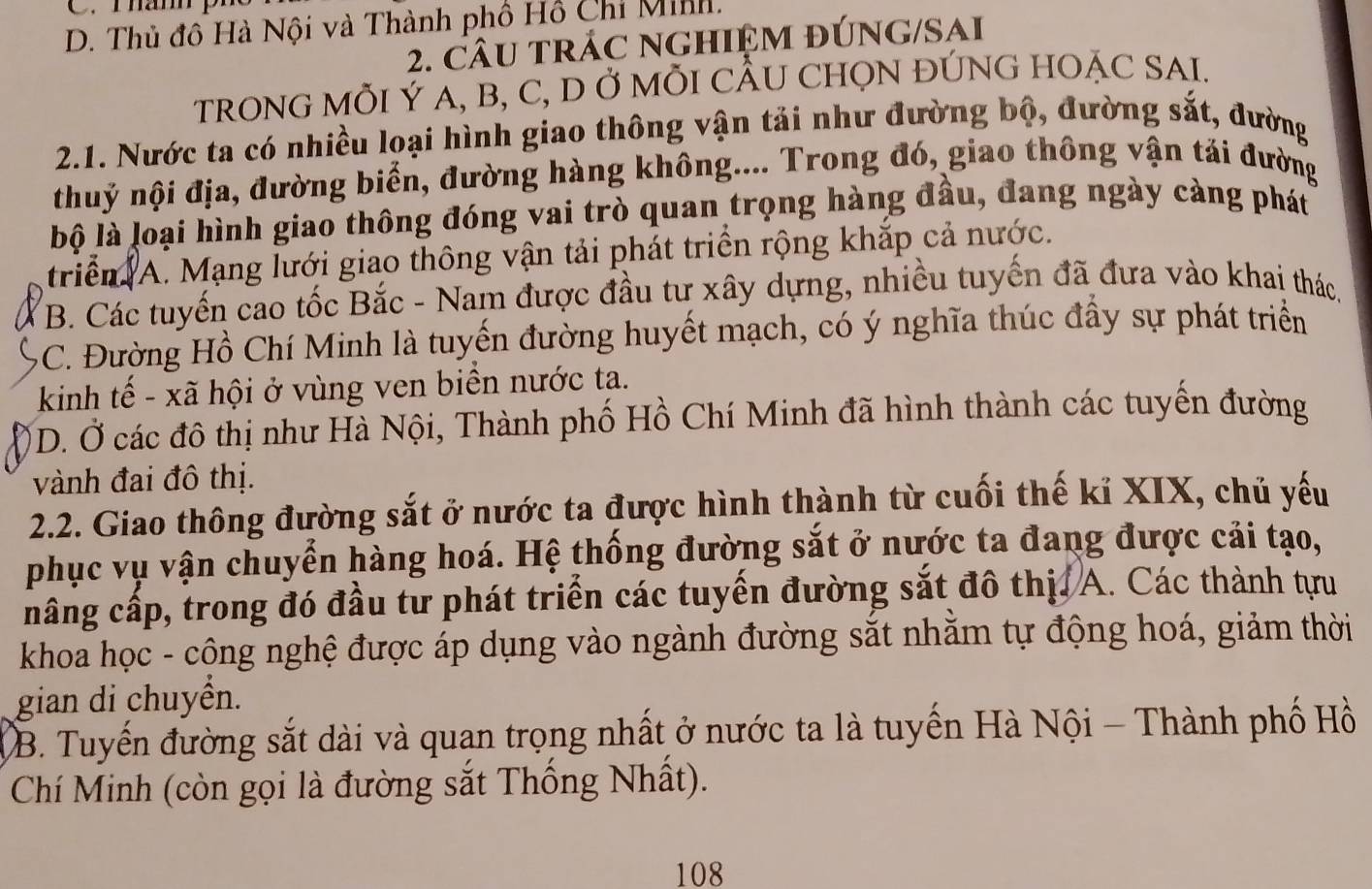 D. Thủ đô Hà Nội và Thành phố Hồ Chỉ Minh.
2. CÂU tRÁC NGHIỆM đÚNG/SAI
TRONG MÕI Ý A, B, C, D Ở MỗI CÂU CHỌN ĐÚNG HOẠC SAI.
2.1. Nước ta có nhiều loại hình giao thông vận tải như đường bộ, đường sắt, đường
thuỷ nội địa, đường biển, đường hàng không.... Trong đó, giao thông vận tải đường
bộ là loại hình giao thông đóng vai trò quan trọng hàng đầu, đang ngày càng phát
triển A. Mạng lưới giao thông vận tải phát triển rộng khắp cả nước.
B. Các tuyến cao tốc Bắc - Nam được đầu tư xây dựng, nhiều tuyến đã đưa vào khai thác,
C. Đường Hồ Chí Minh là tuyến đường huyết mạch, có ý nghĩa thúc đầy sự phát triển
kinh tế - xã hội ở vùng ven biển nước ta.
D. Ở các đô thị như Hà Nội, Thành phố Hồ Chí Minh đã hình thành các tuyển đường
vành đai đô thị.
2.2. Giao thông đường sắt ở nước ta được hình thành từ cuối thế kỉ XIX, chủ yếu
phục vụ vận chuyển hàng hoá. Hệ thống đường sắt ở nước ta đang được cải tạo,
nâng cấp, trong đó đầu tư phát triển các tuyến đường sắt đô thị. A. Các thành tựu
khoa học - công nghệ được áp dụng vào ngành đường sắt nhăm tự động hoá, giảm thời
gian di chuyền.
B. Tuyến đường sắt dài và quạn trọng nhất ở nước ta là tuyến Hà Nội - Thành phố Hồ
Chí Minh (còn gọi là đường sắt Thống Nhất).
108