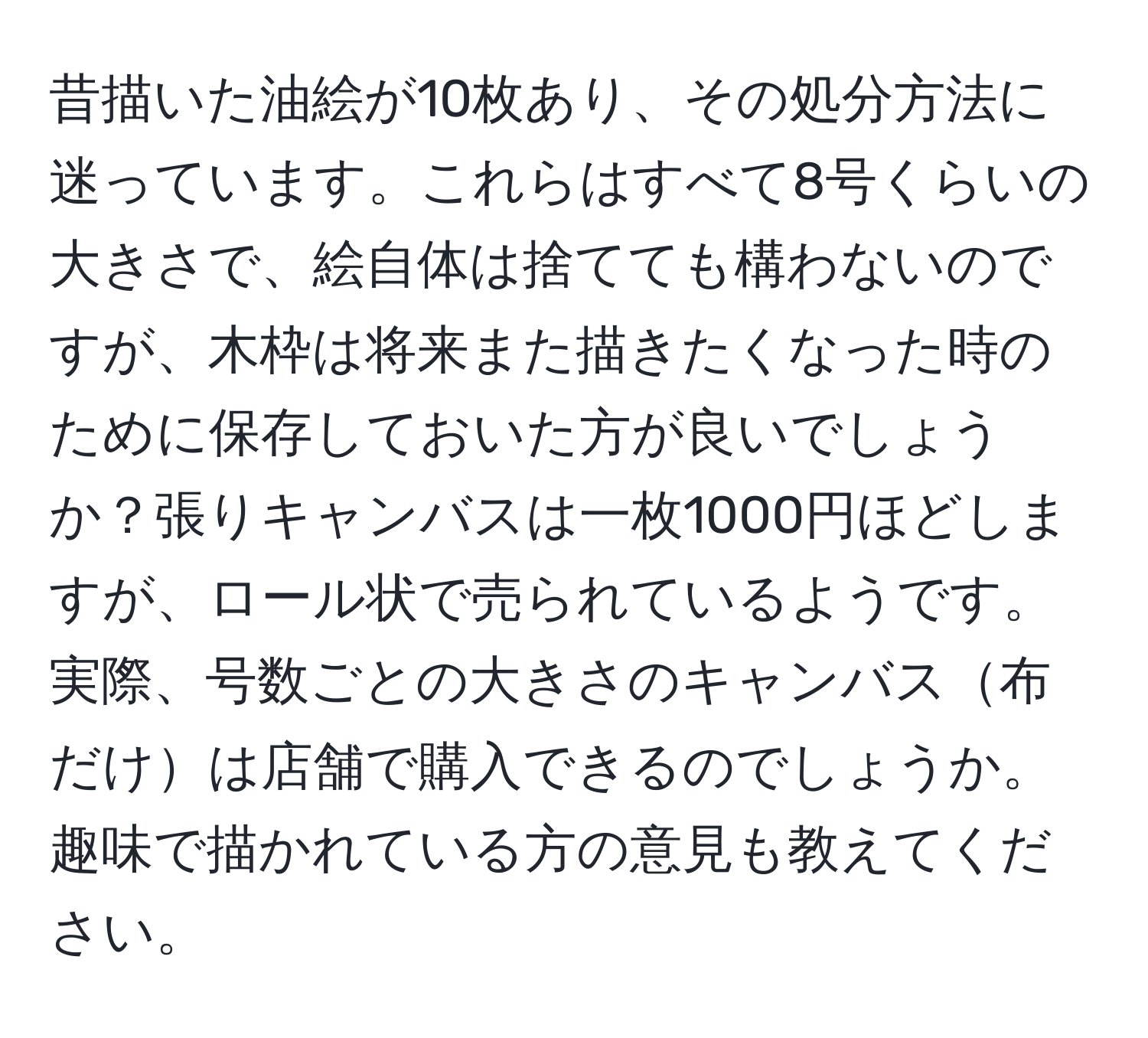 昔描いた油絵が10枚あり、その処分方法に迷っています。これらはすべて8号くらいの大きさで、絵自体は捨てても構わないのですが、木枠は将来また描きたくなった時のために保存しておいた方が良いでしょうか？張りキャンバスは一枚1000円ほどしますが、ロール状で売られているようです。実際、号数ごとの大きさのキャンバス布だけは店舗で購入できるのでしょうか。趣味で描かれている方の意見も教えてください。