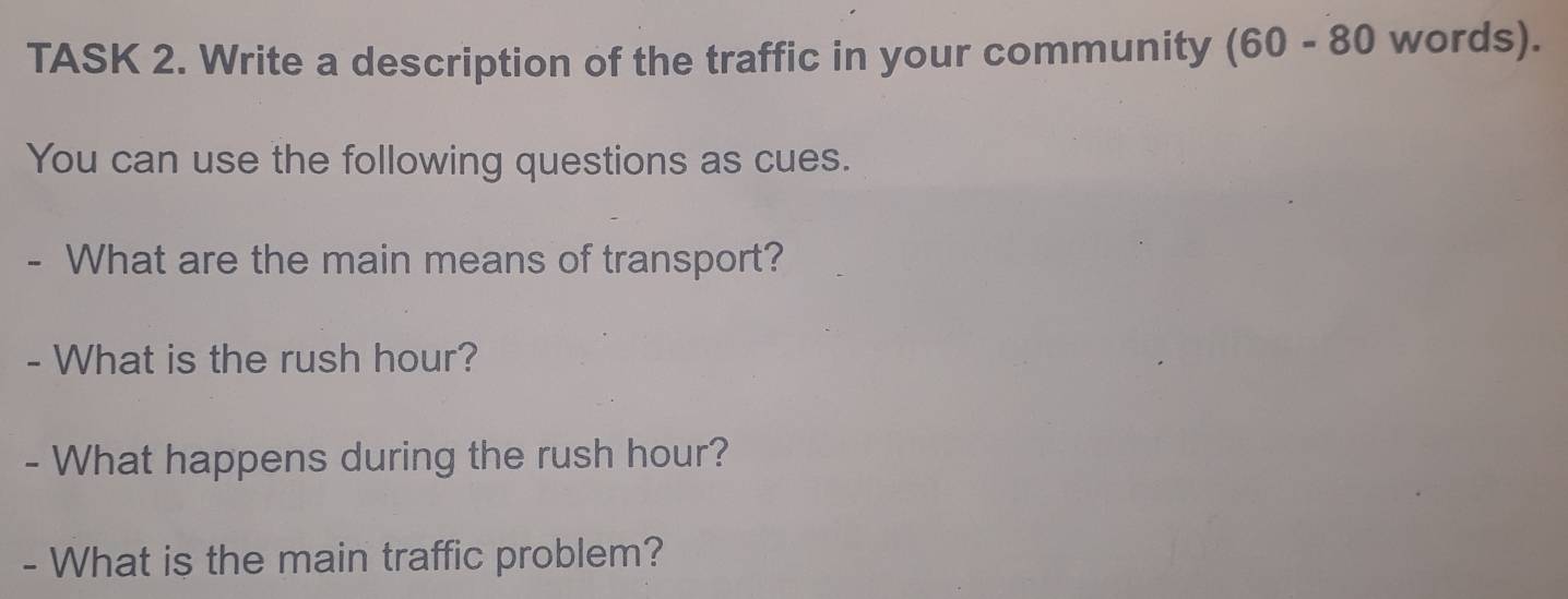 TASK 2. Write a description of the traffic in your community (60-80 words). 
You can use the following questions as cues. 
- What are the main means of transport? 
- What is the rush hour? 
- What happens during the rush hour? 
- What is the main traffic problem?