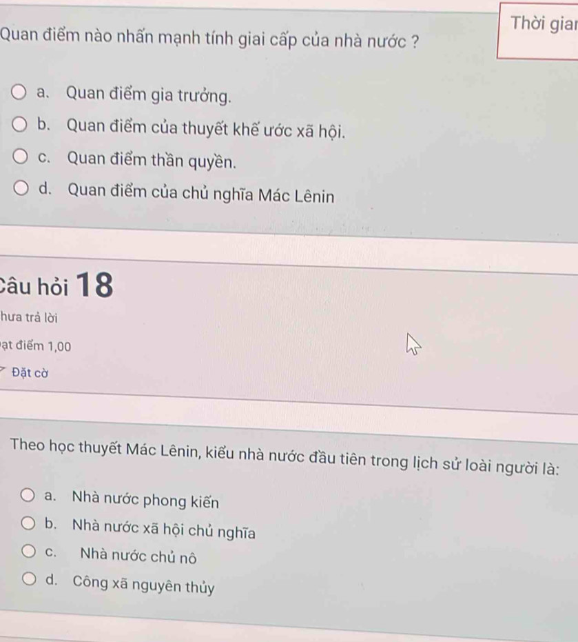 Thời giai
Quan điểm nào nhấn mạnh tính giai cấp của nhà nước ?
a. Quan điểm gia trưởng.
b. Quan điểm của thuyết khế ước xã hội.
c. Quan điểm thần quyền.
d. Quan điểm của chủ nghĩa Mác Lênin
Câu hỏi 18
hưa trả lời
ạt điểm 1,00
Đặt cờ
Theo học thuyết Mác Lênin, kiểu nhà nước đầu tiên trong lịch sử loài người là:
a. Nhà nước phong kiến
b. Nhà nước xã hội chủ nghĩa
c. Nhà nước chủ nô
d. Công xã nguyên thủy