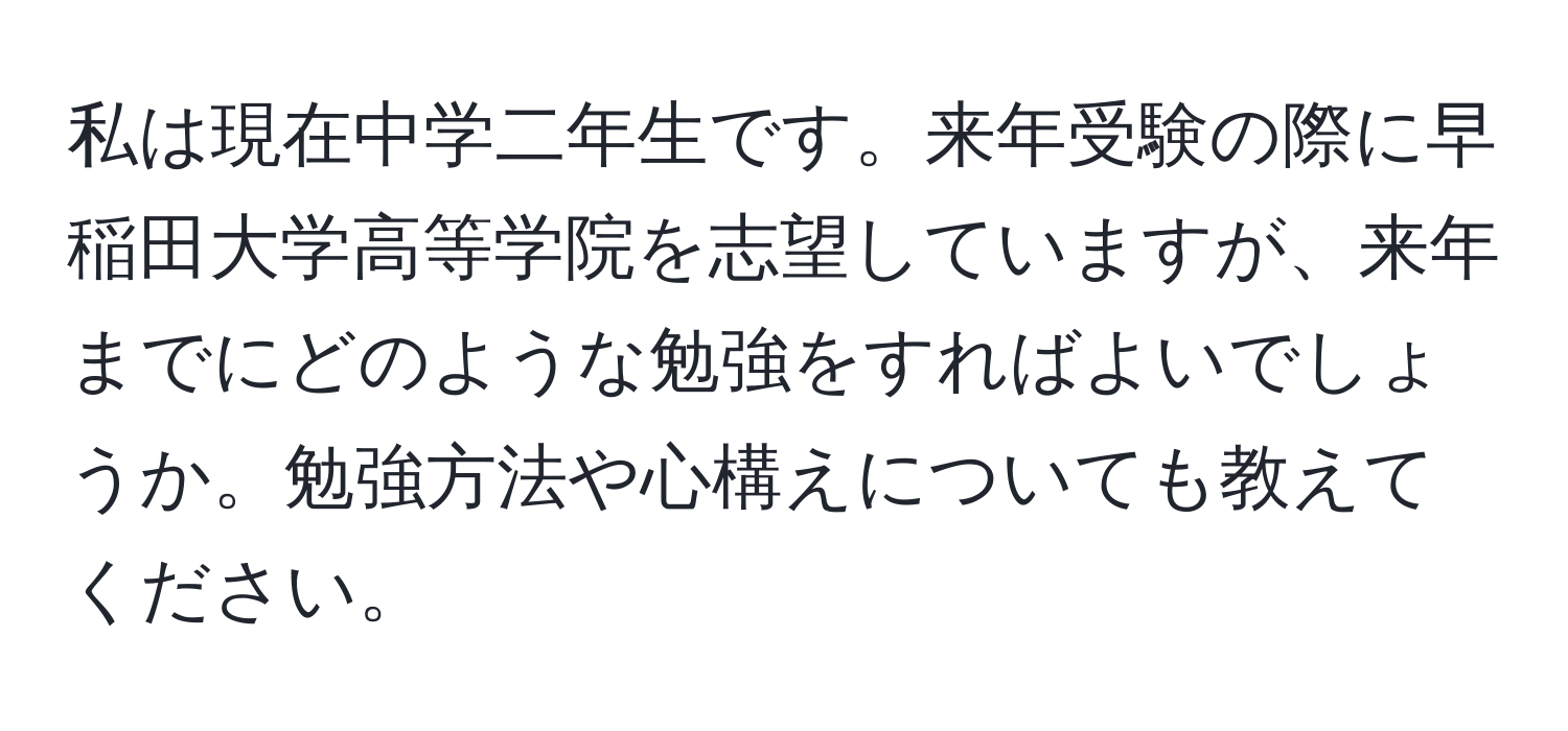 私は現在中学二年生です。来年受験の際に早稲田大学高等学院を志望していますが、来年までにどのような勉強をすればよいでしょうか。勉強方法や心構えについても教えてください。