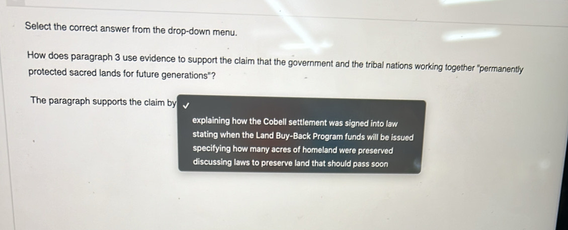 Select the correct answer from the drop-down menu.
How does paragraph 3 use evidence to support the claim that the government and the tribal nations working together "permanently
protected sacred lands for future generations"?
The paragraph supports the claim by
explaining how the Cobell settlement was signed into law
stating when the Land Buy-Back Program funds will be issued
specifying how many acres of homeland were preserved
discussing laws to preserve land that should pass soon