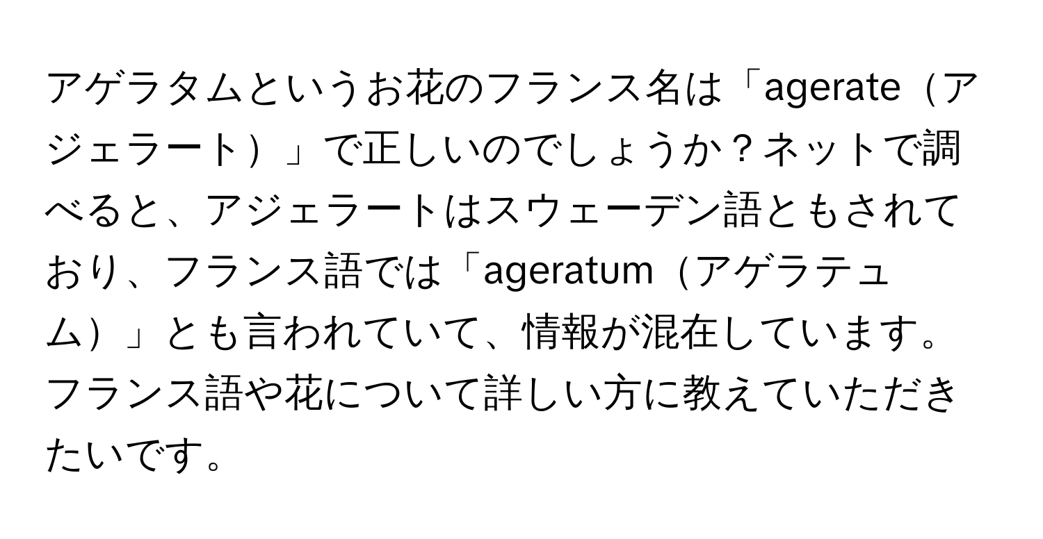 アゲラタムというお花のフランス名は「agerateアジェラート」で正しいのでしょうか？ネットで調べると、アジェラートはスウェーデン語ともされており、フランス語では「ageratumアゲラテュム」とも言われていて、情報が混在しています。フランス語や花について詳しい方に教えていただきたいです。