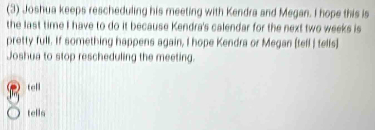 (3) Joshua keeps rescheduling his meeting with Kendra and Megan. I hope this is
the last time I have to do it because Kendra's calendar for the next two weeks is
pretty full. If something happens again, I hope Kendra or Megan [tell | tells]
Joshua to stop rescheduling the meeting.
tell
tells