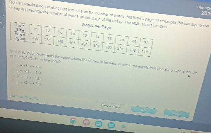 TIME REM
26:5
Rob is investigating the effects of font size on the number of words that fit on a page.nges the font size on an
essay and records the number of words on one page of th
rds on one page?
imate line of best fit for data, where x represents font size and y represents the
y=-55x+407
y=-41x+814
y=-38x+922
y=-26x+723
Mark this and neturn Save and Exit
e St