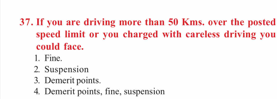 If you are driving more than 50 Kms. over the posted 
speed limit or you charged with careless driving you 
could face. 
1. Fine. 
2. Suspension 
3. Demerit points. 
4. Demerit points, fine, suspension