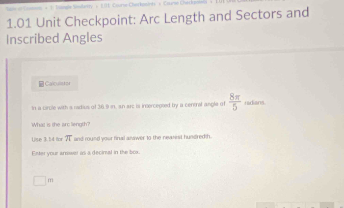 Sngle Simsilarity s 1.01 Course Checkpoints s Course Checkpoints s
1.01 Unit Checkpoint: Arc Length and Sectors and 
Inscribed Angles 
Calculator 
In a circle with a radius of 36.9 m, an arc is intercepted by a central angle of  8π /5  radians. 
What is the arc length? 
Use 3.14 for T and round your final answer to the nearest hundredth. 
Enter your answer as a decimal in the box.
^circ  m