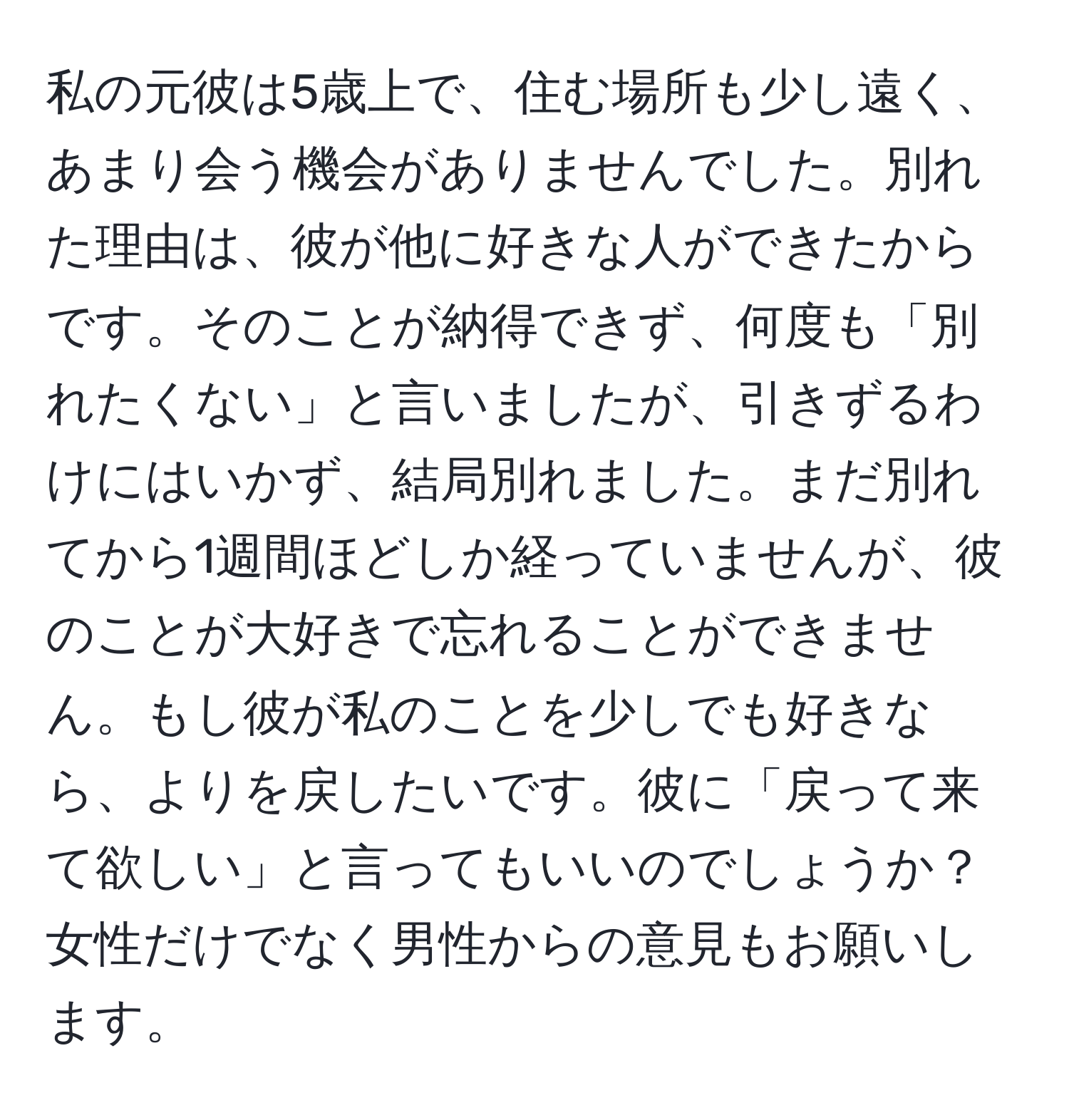 私の元彼は5歳上で、住む場所も少し遠く、あまり会う機会がありませんでした。別れた理由は、彼が他に好きな人ができたからです。そのことが納得できず、何度も「別れたくない」と言いましたが、引きずるわけにはいかず、結局別れました。まだ別れてから1週間ほどしか経っていませんが、彼のことが大好きで忘れることができません。もし彼が私のことを少しでも好きなら、よりを戻したいです。彼に「戻って来て欲しい」と言ってもいいのでしょうか？女性だけでなく男性からの意見もお願いします。