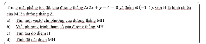 Trong mặt phẳng toa đô, cho đường thắng A: 2x+y-4=0 và điểm M(-1;1). Gọi H là hình chiếu 
của M lên đường thắng A. 
a) Tìm một vectơ chỉ phương của đường thẳng MH 
b) Viết phương trình tham số của đường thắng MH
c) Tìm tọa độ điểm H 
d) Tính độ dài đoạn MH