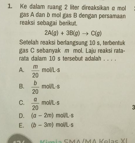 Ke dalam ruang 2 liter direaksikan a mol
gas A dan b mol gas B dengan persamaan
reaksi sebagai berikut.
2A(g)+3B(g)to C(g)
Setelah reaksi berlangsung 10 s, terbentuk
gas C sebanyak m mol. Laju reaksi rata-
rata dalam 10 s tersebut adalah . . . .
A.  m/20 mol/L· s
B.  b/20 mol/L· s
C.  a/20 mol/L· s
3
D. (a-2m)mol/L· s
E. (b-3m)mol/L· s
Kimia SMA/MA Kelas XI