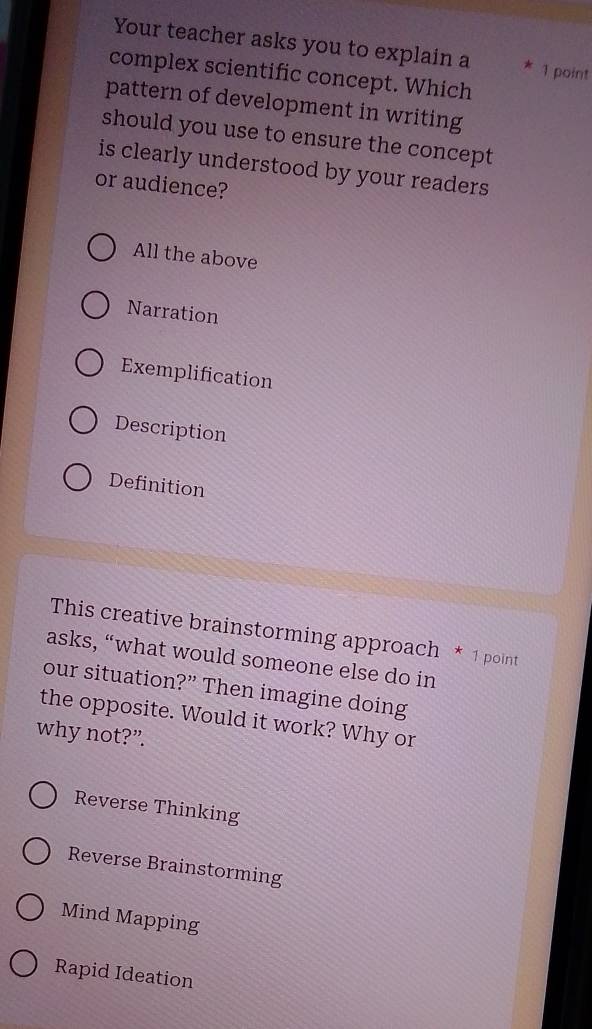 Your teacher asks you to explain a * 1 point
complex scientific concept. Which
pattern of development in writing
should you use to ensure the concept
is clearly understood by your readers
or audience?
All the above
Narration
Exemplification
Description
Definition
This creative brainstorming approach * 1 point
asks, “what would someone else do in
our situation?” Then imagine doing
the opposite. Would it work? Why or
why not?”.
Reverse Thinking
Reverse Brainstorming
Mind Mapping
Rapid Ideation