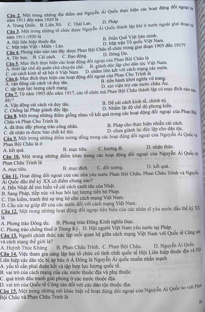 Một trong những địa điểm mà Nguyễn Ái Quốc thực hiện các hoạt động đối ngoại từ
năm 1911 đến năm 1920 là
A. Trung Quốc. B. Liên Xô. C. Thái Lan. D. Pháp.
Câu 3. Một trong những tổ chức được Nguyễn Ái Quốc thành lập khi ở nước ngoài giai đoạn từ
năm 1911-1930 là
A. Hội liên hiệp thuộc địa. B. Điền Quế Việt liên minh.
C. Mặt trận Việt - Miên - Lào. D. Mặt trận Tổ quốc Việt Nam.
Câu 4. Phong trào nào sau đây được Phan Bội Châu tổ chức trong giai đoạn 1905 đến 1917?
A. Tây học. B. Cải cách. C. Bạo động. D. Đông Du.
Câu 5. Mục đích thực hiện các hoạt động đối ngoại của Phan Bội Châu là
A. thiết lập chế độ quân chủ chuyên chế. B. giành độc lập cho dân tộc Việt Nam.
C. cải cách kinh tế xã hội ở Việt Nam. D. nhằm liên kết với cách mạng các nước.
Câu 6. Mục đích thực hiện các hoạt động đối ngoại của Phan Chu Trinh là
A. vận động cải cách và duy tân. B. tiến hành khởi nghĩa vũ trang.
C. tập hợp lực lượng cách mạng. D. xin viện trợ các nước châu Au.
Câu 7. Từ năm 1905 đến năm 1917, các tổ chức mà Phan Bội Châu thành lập có mục đích nào sau
đây?
A. Vận động cải cách và duy tân. B. Để cải cách kinh tế, chính trị.
C. Chống lại Pháp giành độc lập. D. Nhằm lật độ chế độ phong kiến.
Câu 8. Một trong những điểm giống nhau về kết quả trong các hoạt động đối ngoại của Phan Bội
Châu và Phan Chu Trinh là
A. đã thúc đẩy phong trào công nhân. B. Pháp cho thực hiện nhiều cải cách.
C. đã nhận ra được bản chất kẻ thù. D. chưa giành lại độc lập cho dân tộc.
Câu 9. Một trong những điểm tương đồng trong các hoạt động đối ngoại của Nguyễn Ái Quốc và
Phan Bội Châu là ở
  
A. kết quả. B. mục tiêu. C. hướng đi. D. nhận thức.
Câu 10. Một trong những điểm khác trong các hoạt động đối ngoại của Nguyễn Ái Quốc và
Phan Châu Trinh là
A. mục tiêu. B. mục đích. C. đối tượng. D. kết quả.
Câu 11. Hoạt động đối ngoại của các nhà yêu nước Phan Bội Châu, Phan Châu Trinh và Nguyễn
Ái Quốc đầu thế kỷ XX có điểm chung nào?
A. Đến Nhật để tìm hiểu về cải cách canh tân của Nhật.
B. Sang Pháp, tiếp xúc và học hỏi lực lượng tiến bộ Pháp.
C. Tìm kiếm, tranh thủ sự ủng hộ cho cách mạng Việt Nam.
D. Cầu xin sự giúp đỡ của các nước đối với cách mạng Việt Nam.
Câu 12. Một trong những hoạt động đối ngoại tiêu biểu của các nhân sĩ yêu nước đầu thế kỷ XX
là
A. Phong trào Đông du.1  B. Phong trào Đông Kinh nghĩa thục.
C. Phong trào chống thuế ở Trung Kỳ. D. Hội người Việt Nam yêu nước tại Pháp.
Câu 13. Người chính thức xác lập mối quan hệ giữa cách mạng Việt Nam với Quốc tế Cộng sản
và cách mạng thế giới là?
A. Huỳnh Thúc Kháng  B. Phan Châu Trinh. C. Phan Bội Châu. D. Nguyễn Ái Quốc.
Câu 14. Việc tham gia sáng lập hai tổ chức có tính chất quốc tế Hội Liên hiệp thuộc địa và Hội
Liên hiệp các dân tộc bị áp bức ở Á Đông là Nguyễn Ái quốc muốn nhấn mạnh
A. yếu tổ cần phải đoàn kết và tập hợp lực lượng quốc tế.
B. vai trò của cách mạng của các nước thuộc địa và phụ thuộc.
C. quá trình đấu tranh giải phóng ở các nước thuộc địa.
D. vai trò của Quốc tế Cộng sản đối với các dân tộc thuộc địa.
Câu 15. Một trong những nét khác biệt về hoạt động đối ngoại của Nguyễn Ái Quốc so với Phan
Bội Châu và Phan Châu Trinh là
54