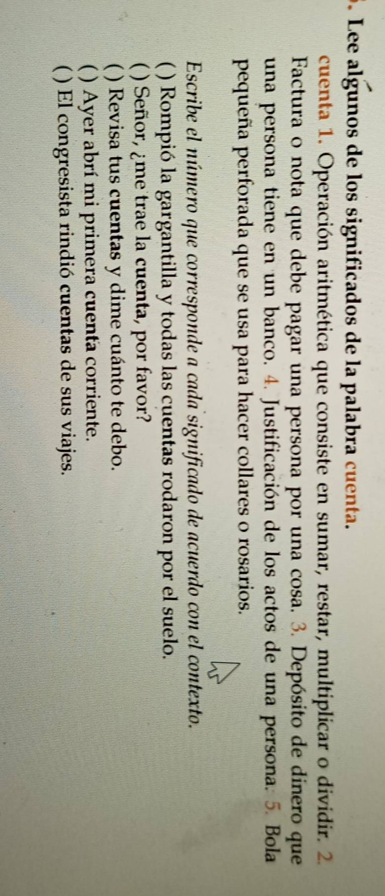 Lee algunos de los significados de la palabra cuenta. 
cuenta 1. Operación aritmética que consiste en sumar, restar, multiplicar o dividir. 2. 
Factura o nota que debe pagar una persona por una cosa. 3. Depósito de dinero que 
una persona tiene en un banco. 4. Justificación de los actos de una persona. 5. Bola 
pequeña perforada que se usa para hacer collares o rosarios. 
Escribe el número que corresponde a cada significado de acuerdo con el contexto. 
 ( ) Rompió la gargantilla y todas las cuentas rodaron por el suelo. 
) Señor, ¿me trae la cuenta, por favor? 
( ) Revisa tus cuentas y dime cuánto te debo. 
( ) Ayer abrí mi primera cuenta corriente. 
( ) El congresista rindió cuentas de sus viajes.
