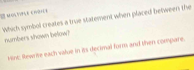 Which symbol creates a true statement when placed between the 
numbers shown below? 
Hint: Rewrite each value in its decimal form and then compare.