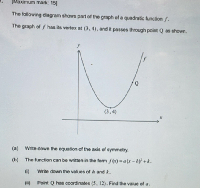 (Maximum mark: 15)
The following diagram shows part of the graph of a quadratic function ∫.
The graph of ∫ has its vertex at (3,4) , and it passes through point Q as shown.
(a) Write down the equation of the axis of symmetry.
(b) The function can be written in the form f(x)=a(x-h)^2+k.
(i) Write down the values of h and k.
(ii) Point Q has coordinates (5,12). Find the value of a.