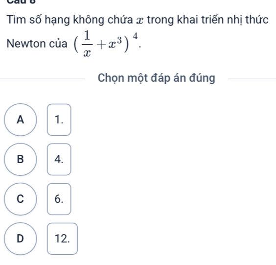 Tìm số hạng không chứa x trong khai triển nhị thức
Newton của ( 1/x +x^3)^4. 
Chọn một đáp án đúng
A 1.
B 4.
C 6.
D 12.