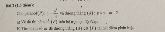 (1,5 điểm):
Cho parabol(P ):y= x^2/4  và đường thẳng (d) : y=x+m-2. 
a) Vẽ đồ thị hàm số (P) trên hệ trục tọa độ Oxy.
b) Tìm tham số m để đường thẳng (d) cắt (P) tại hai điểm phân biệt.