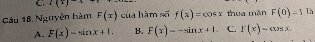 F(x)=x+
Câu 18. Nguyên hàm F(x) của hàm số f(x)=cos x thỏa mãn F(0)=1 là
A. F(x)=sin x+1. B. F(x)=-sin x+1. C. F(x)=cos x.