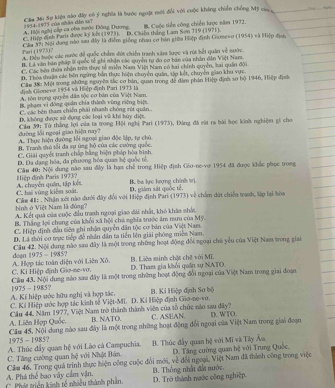 Ngày 
Câu 36: Sự kiện nào đây có ý nghĩa là bước ngoặt mới đối với cuộc kháng chiến chống Mỹ cứum
1954-1975 của nhân dân ta?
A. Hội nghị cấp ca oba nước Đông Dương. B. Cuộc tiến công chiến lược năm 1972.
C. Hiệp định Paris được ký kết (1973). D. Chiến thắng Lam Sơn 719 (1971).
Câu 37: Nội dung nào sau dây là điểm giống nhau cơ bản giữa Hiệp định Giơnevơ (1954) và Hiệp định
Pari (1973)?
A. Đều buộc các nước đế quốc chấm dứt chiến tranh xâm lược và rút hết quân về nước.
B. Là văn bản pháp lí quốc tế ghi nhận các quyền tự do cơ bản của nhân dân Việt Nam.
C. Các bên thừa nhận trên thực tế miền Nam Việt Nam có hai chính quyền, hai quân đội.
D. Thỏa thuận các bên ngừng bắn thực hiện chuyển quân, tập kết, chuyển giao khu vực.
Câu 38: Một trong những nguyên tắc cơ bản, quan trong để đàm phán Hiệp định sơ bộ 1946, Hiệp định
định Giơnevơ 1954 và Hiệp định Pari 1973 là
A. tôn trọng quyền dân tộc cơ bản của Việt Nam.
B. phạm vi đóng quận chia thành vùng riêng biệt.
C. các bên tham chiến phải nhanh chóng rút quân..
D. không được sử dụng các loại vũ khí hủy diệt.
Câu 39: Từ thắng lợi của ta trong Hội nghị Pari (1973), Đảng đã rút ra bài học kinh nghiệm gì cho
đường lối ngoại giao hiện nay?
A. Thực hiện đường lối ngoại giao độc lập, tự chủ.
B. Tranh thủ tối đa sự ủng hộ của các cường quốc.
C. Giải quyết tranh chấp bằng biện pháp hòa bình.
D. Đa dạng hóa, đa phương hóa quan hệ quốc tế.
Câu 40: Nội dung nào sau đây là hạn chế trong Hiệp định Giơ-ne-vơ 1954 đã được khắc phục trong
Hiệp định Paris 1973?
A. chuyền quân, tập kết. B. ba lực lượng chính trị.
C. hai vùng kiểm soát. D. giám sát quốc tế.
Câu 41: . Nhận xét nào dưới đây đối với Hiệp định Pari (1973) về chấm dứt chiến tranh, lập lại hòa
bình ở Việt Nam là đúng?
A. Kết quả của cuộc đấu tranh ngoại giao dài nhất, khó khăn nhất.
B. Thắng lợi chung của khối xã hội chủ nghĩa trước âm mưu của Mỹ.
C. Hiệp định đầu tiên ghi nhận quyền dân tộc cơ bản của Việt Nam.
D. Là thời cơ trực tiếp để nhân dân ta tiến lên giải phóng miền Nam.
Câu 42. Nội dung nào sau đây là một trong những hoạt động đối ngoại chủ yếu của Việt Nam trong giai
đoạn 1975 - 1985?
A. Hợp tác toàn diện với Liên Xô.  B. Liên minh chặt chẽ với Mĩ.
C. Kí Hiệp định Giơ-ne-vơ. D. Tham gia khối quân sự NATO.
Câu 43. Nội dung nào sau đây là một trong những hoạt động đối ngoại của Việt Nam trong giai đoạn
1975 - 1985?
A. Kí hiệp ước hữu nghị và hợp tác.  B. Kí Hiệp định Sơ bộ
C. Kí Hiệp ước hợp tác kinh tế Việt-Mĩ. D. Kí Hiệp định Giơ-ne-vơ.
Câu 44. Năm 1977, Việt Nam trở thành thành viên của tổ chức nào sau đây?
A. Liên Hợp Quốc. B. NATO. C. ASEAN. D. WTO.
Câu 45. Nội dung nào sau đây là một trong những hoạt động đối ngoại của Việt Nam trong giai đoạn
1975 - 1985?
A. Thúc đầy quan hệ với Lào cà Campuchia. B. Thúc đầy quan hệ với Mĩ và Tây Âu.
C. Tăng cường quan hệ với Nhật Bản. D. Tăng cường quan hệ với Trung Quốc.
Câu 46. Trong quá trình thực hiện công cuộc đổi mới, về đối ngoại, Việt Nam đã thành công trong việc
A. Phá thế bao vây cấm vận.  B. Thống nhất đất nước.
C  Phát triển kinh tế nhiều thành phần. D. Trở thành nước công nghiệp.