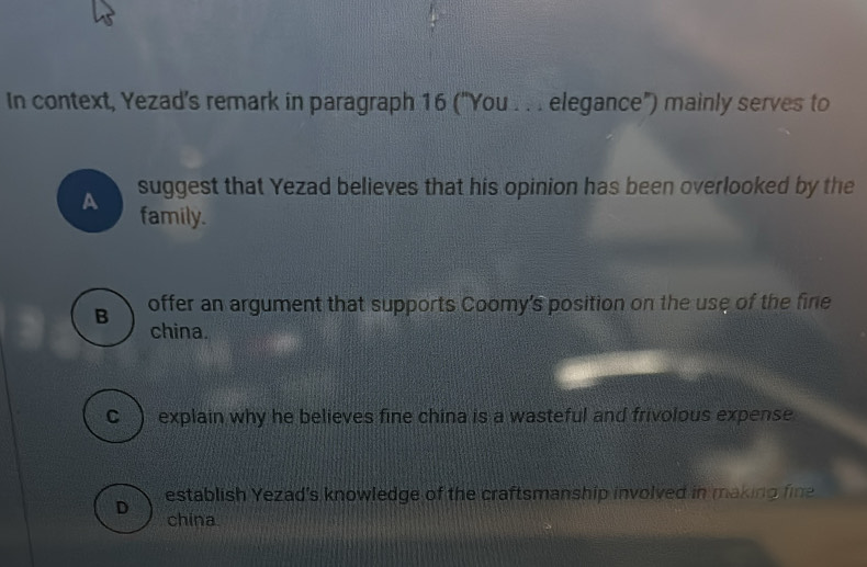 In context, Yezad’s remark in paragraph 16 ("You . . . elegance") mainly serves to
A suggest that Yezad believes that his opinion has been overlooked by the
family.
B offer an argument that supports Coomy's position on the use of the fine
china.
C ) explain why he believes fine china is a wasteful and frivolous expense
establish Yezad's knowledge of the craftsmanship involved in making fine
D china.