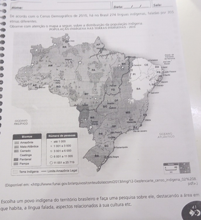 Nome: Data: / / Sala: 
De acordo com o Censo Demográfico de 2010, há no Brasil 274 línguas indígenas, faladas por 305
etnias diferentes. 
Observe com atenção o mapa a seguir, sobre a distribuição da população indígena. 
gena nas terras indigenas - 2919
(Disponível em:.) 
Escolha um povo indígena do território brasileiro e faça uma pesquisa sobre ele, destacando a área em 
que habita, a língua falada, aspectos relacionados à sua cultura etc. 
41