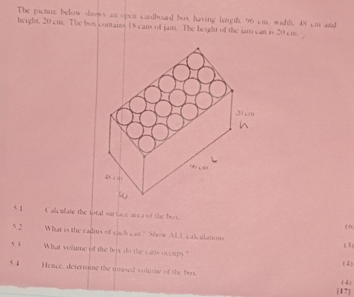 The picture below shows an open cardboard box having length. 96 cm, width, 48 cm and 
height. 20 cm. The box contains 18 cans of jam. The beight of the jam can is 20 cm. 
5.1 Calculate the total surface area of the box. 6 
5.2 What is the radius of each can? Show ALL calculations. (3) 
5.3 What volume of the box do the cans occupy ? 
(4) 
5.4 Hence, determine the unused volume of the box. (4) 
[17]