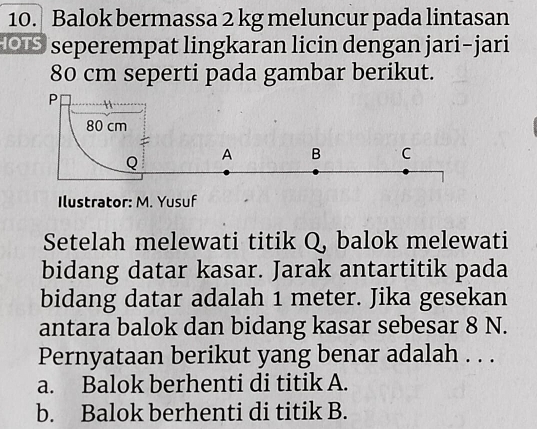 Balok bermassa 2 kg meluncur pada lintasan
O seperempat lingkaran licin dengan jari-jari
80 cm seperti pada gambar berikut.
Ilustrator: M. Yusuf
Setelah melewati titik Q, balok melewati
bidang datar kasar. Jarak antartitik pada
bidang datar adalah 1 meter. Jika gesekan
antara balok dan bidang kasar sebesar 8 N.
Pernyataan berikut yang benar adalah . . .
a. Balok berhenti di titik A.
b. Balok berhenti di titik B.