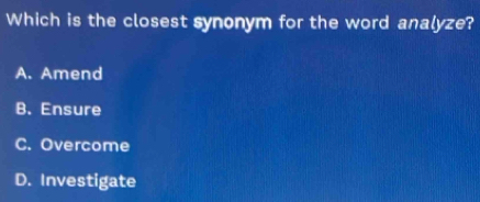 Which is the closest synonym for the word analyze?
A. Amend
B. Ensure
C. Overcome
D. Investigate