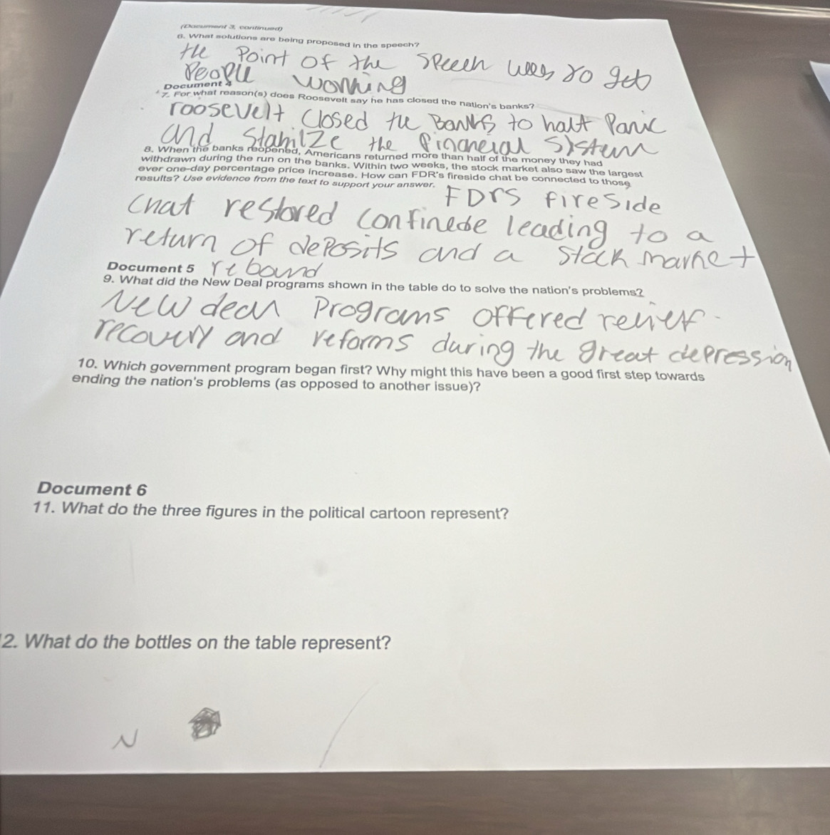 (Document 3, continued) 
6. What solutions are being proposed in the speech? 
Poia 
Document 4 
7. For what reason(s) does Roosevelt say he has closed the nation's banks? 
8. When the banks reopened, Americans returned more than half of the money they had 
withdrawn during the run on the banks. Within two weeks, the stock market also saw the largest 
ever one-day percentage price increase. How can FDR's fireside chat be connected to those 
results? Use evidence from the text to support your answer. 
Document 5 
9. What did the New Deal programs shown in the table do to solve the nation's problems? 
10. Which government program began first? Why might this have been a good first step towards 
ending the nation's problems (as opposed to another issue)? 
Document 6 
11. What do the three figures in the political cartoon represent? 
2. What do the bottles on the table represent?