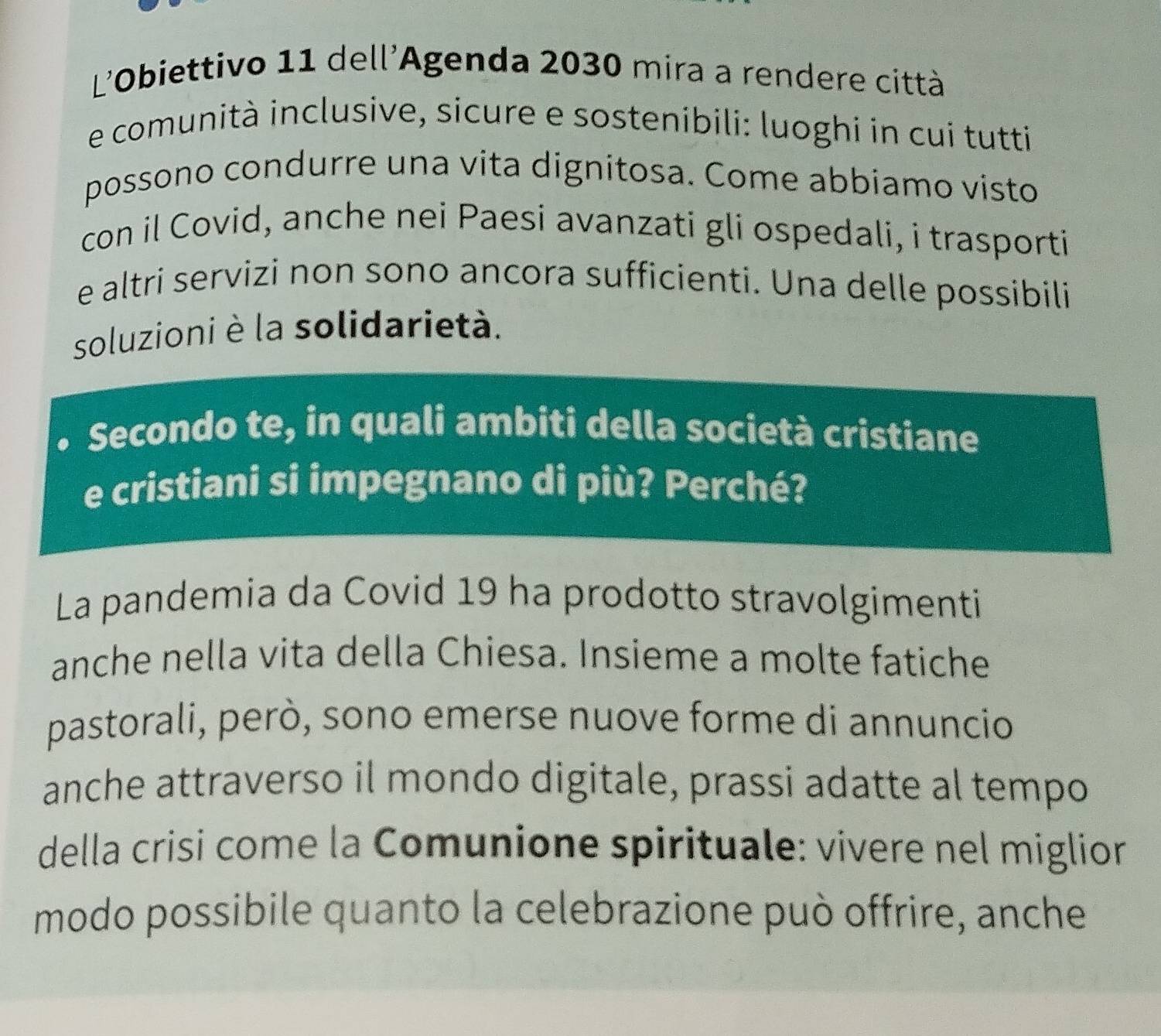 L'Obiettivo 11 dell'Agenda 2030 mira a rendere città 
e comunità inclusive, sicure e sostenibili: luoghi in cui tutti 
possono condurre una vita dignitosa. Come abbiamo visto 
con il Covid, anche nei Paesi avanzati gli ospedali, i trasporti 
e altri servizi non sono ancora sufficienti. Una delle possibili 
soluzioni è la solidarietà. 
Secondo te, in quali ambiti della società cristiane 
e cristiani si impegnano di più? Perché? 
La pandemia da Covid 19 ha prodotto stravolgimenti 
anche nella vita della Chiesa. Insieme a molte fatiche 
pastorali, però, sono emerse nuove forme di annuncio 
anche attraverso il mondo digitale, prassi adatte al tempo 
della crisi come la Comunione spirituale: vivere nel miglior 
modo possibile quanto la celebrazione può offrire, anche