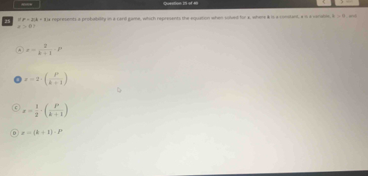RVEW Question 25 of 40
25 if P=2(k+1)n represents a probability in a card game, which represents the equation when solved for x, where & is a constant. x is a variable. k>0 , and
x>0
x= 2/k+1 · P
x=2· ( P/k+1 )
c x= 1/2 · ( P/k+1 )
D x=(k+1)· P