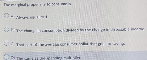 The marginal propensity to consume is
A) Always equal to 1.
B) The change in consumption divided by the change in disposable income.
C) That part of the average consumer dollar that goes to saving.
D) The same as the spending multiplier.