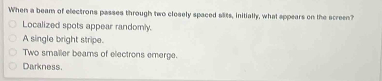 When a beam of electrons passes through two closely spaced slits, initially, what appears on the screen?
Localized spots appear randomly.
A single bright stripe.
Two smaller beams of electrons emerge.
Darkness.